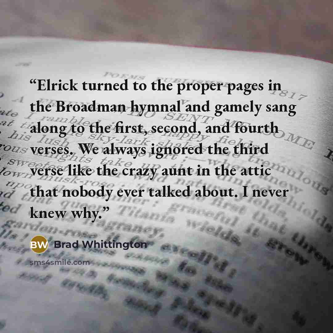 “Elrick turned to the proper pages in the Broadman hymnal and gamely sang along to the first, second, and fourth verses. We always ignored the third verse like the crazy aunt in the attic that nobody ever talked about. I never knew why.” quote by Brad Whittington
