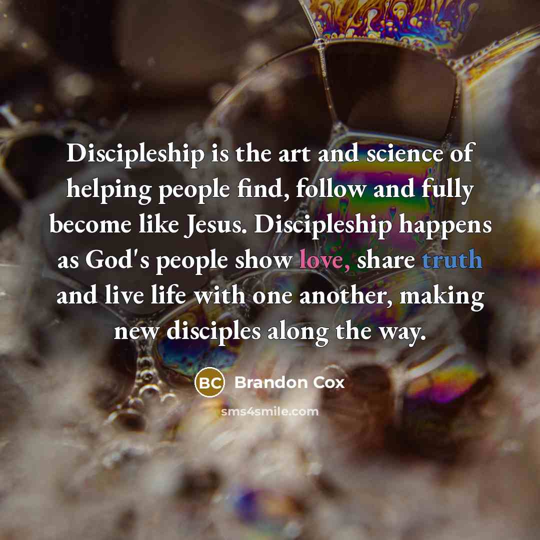 “Discipleship is the art and science of helping people find, follow and fully become like Jesus. Discipleship happens as God's people show love, share truth and live life with one another, making new disciples along the way.” quote by Brandon Cox