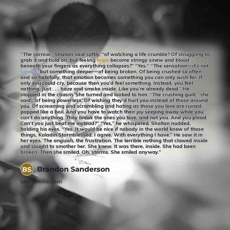 “The sorrow,” Shallan said softly, “of watching a life crumble? Of struggling to grab it and hold on, but feeling hope become stringy sinew and blood beneath your fingers as everything collapses?” “Yes.” “The sensation—it’s not sorrow, but something deeper—of being broken. Of being crushed so…” quote by Brandon Sanderson