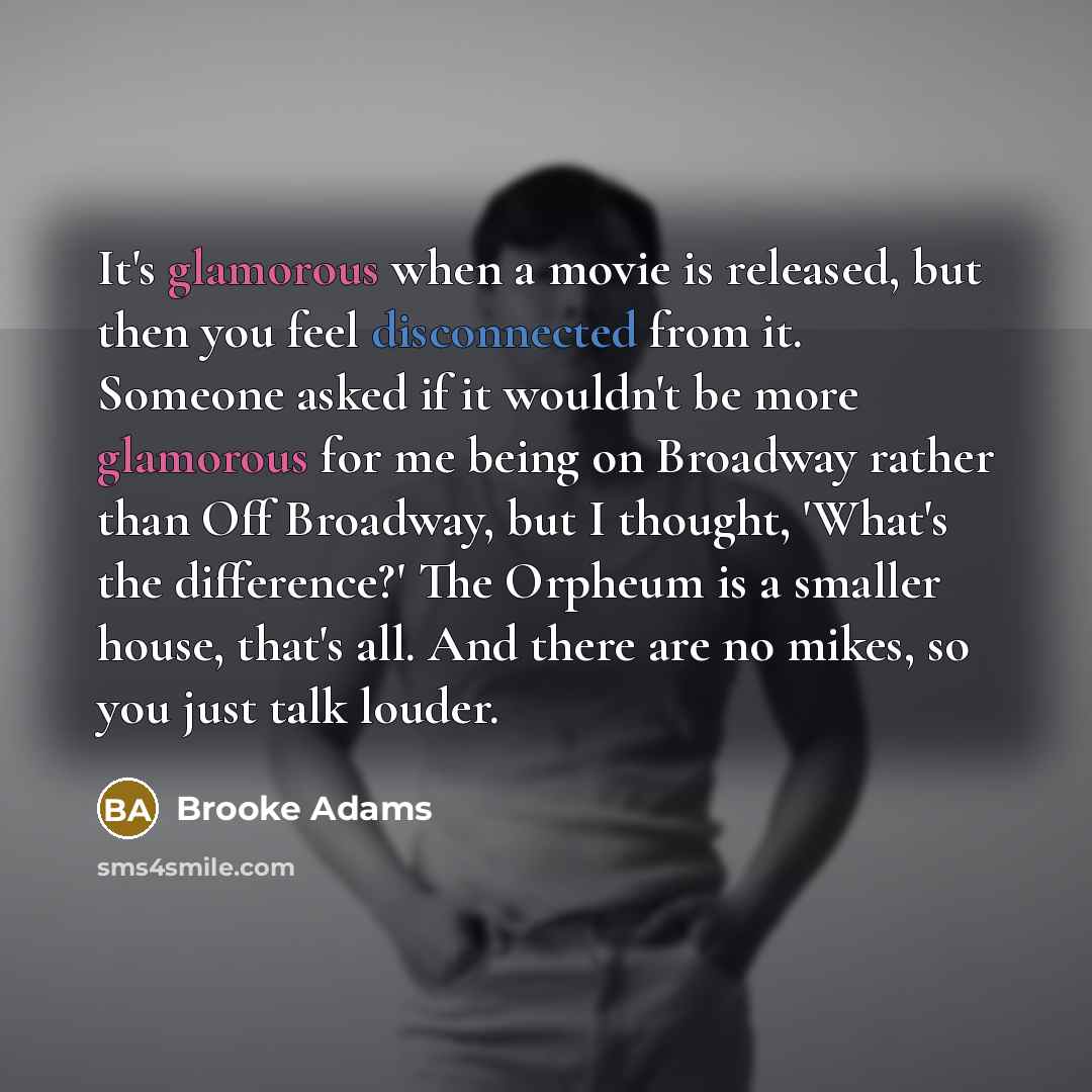 “It's glamorous when a movie is released, but then you feel disconnected from it. Someone asked if it wouldn't be more glamorous for me being on Broadway rather than Off Broadway, but I thought, 'What's the difference?' The Orpheum is a smaller house, that's all. And there are no mikes, so you just…” quote by Brooke Adams