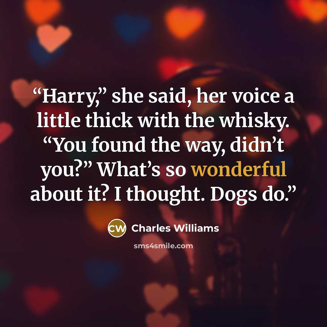 “Harry,” she said, her voice a little thick with the whisky. “You found the way, didn’t you?” What’s so wonderful about it? I thought. Dogs do.” quote by Charles Williams