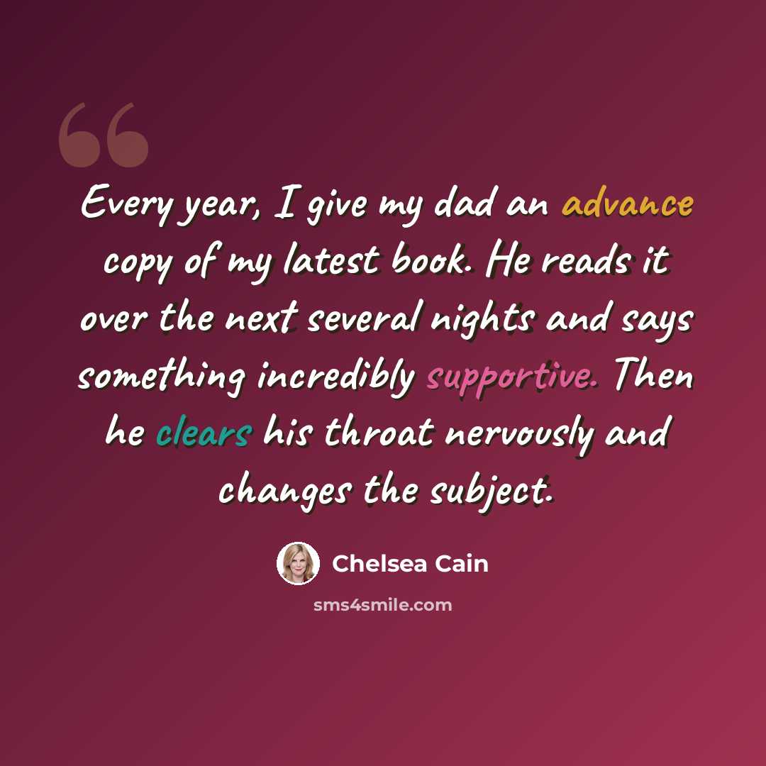 “Every year, I give my dad an advance copy of my latest book. He reads it over the next several nights and says something incredibly supportive. Then he clears his throat nervously and changes the subject.” quote by Chelsea Cain