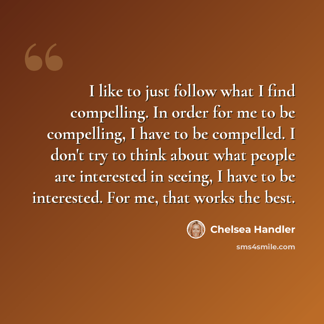 “I like to just follow what I find compelling. In order for me to be compelling, I have to be compelled. I don't try to think about what people are interested in seeing, I have to be interested. For me, that works the best.” quote by Chelsea Handler