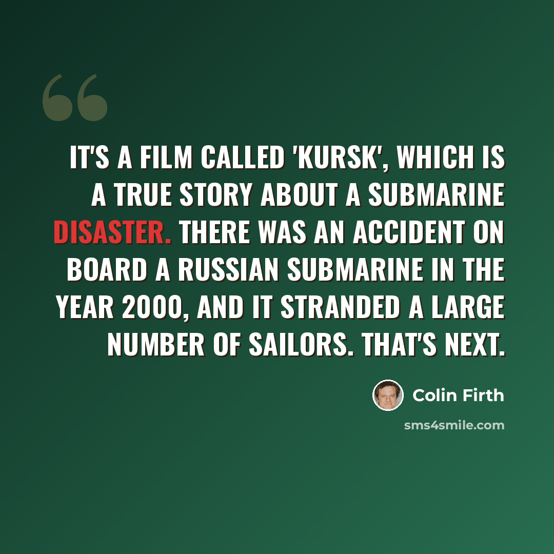 “It's a film called 'Kursk', which is a true story about a submarine disaster. There was an accident on board a Russian submarine in the year 2000, and it stranded a large number of sailors. That's next.” quote by Colin Firth