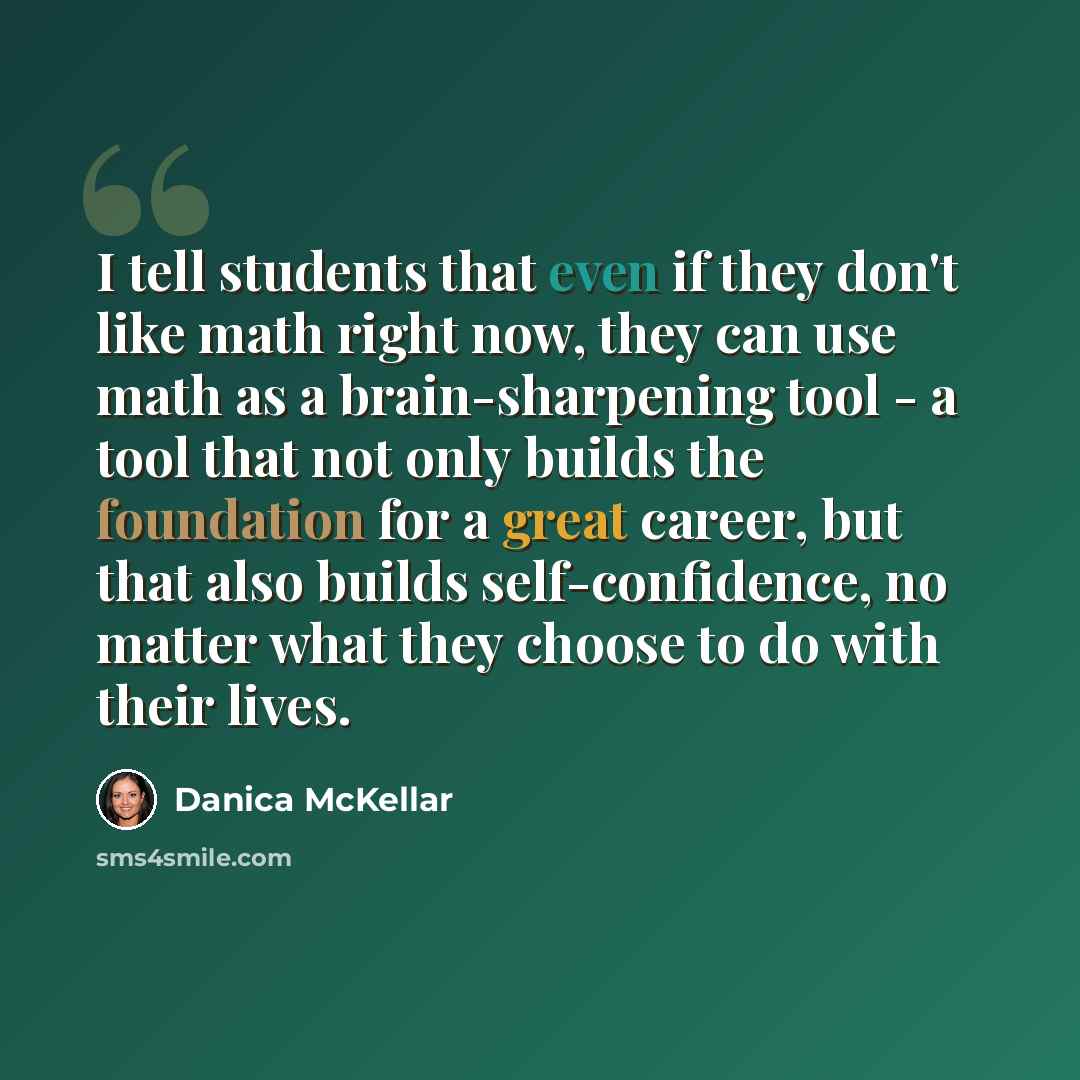 “I tell students that even if they don't like math right now, they can use math as a brain-sharpening tool - a tool that not only builds the foundation for a great career, but that also builds self-confidence, no matter what they choose to do with their lives.” quote by Danica McKellar