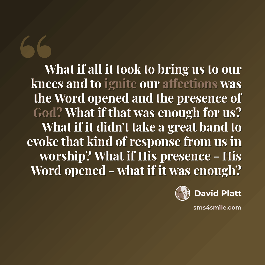 “What if all it took to bring us to our knees and to ignite our affections was the Word opened and the presence of God? What if that was enough for us? What if it didn't take a great band to evoke that kind of response from us in worship? What if His presence - His Word opened - what if it was…” quote by David Platt