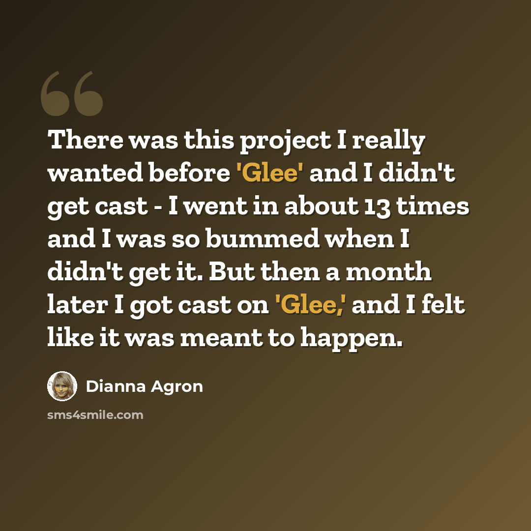 “There was this project I really wanted before 'Glee' and I didn't get cast - I went in about 13 times and I was so bummed when I didn't get it. But then a month later I got cast on 'Glee,' and I felt like it was meant to happen.” quote by Dianna Agron