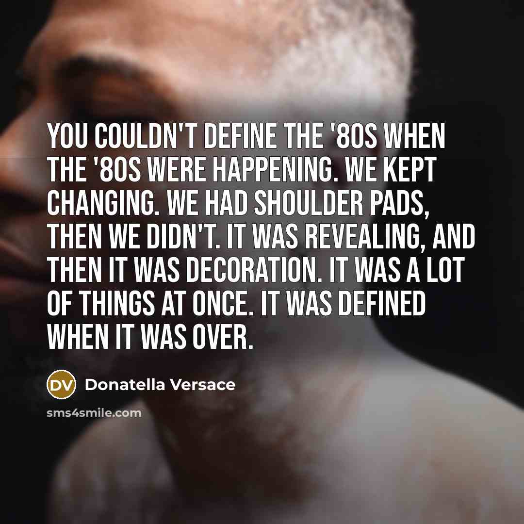 “You couldn't define the '80s when the '80s were happening. We kept changing. We had shoulder pads, then we didn't. It was revealing, and then it was decoration. It was a lot of things at once. It was defined when it was over.” quote by Donatella Versace