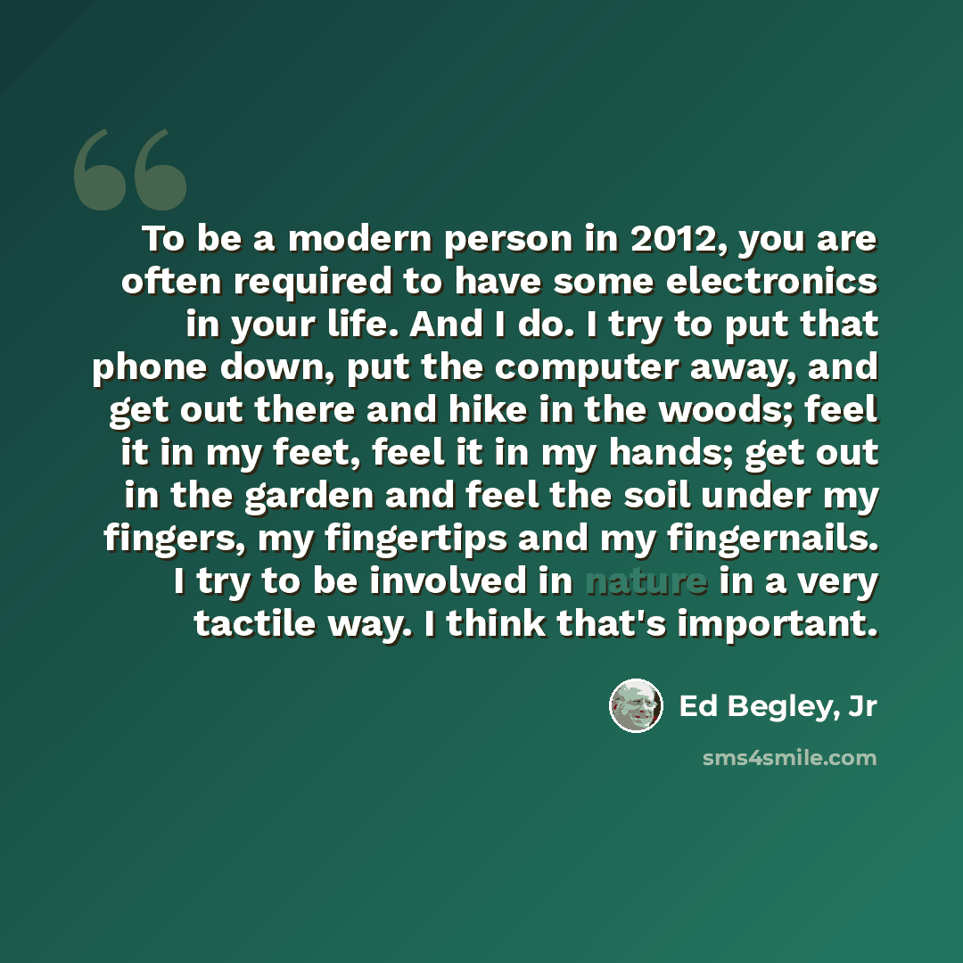 “To be a modern person in 2012, you are often required to have some electronics in your life. And I do. I try to put that phone down, put the computer away, and get out there and hike in the woods; feel it in my feet, feel it in my hands; get out in the garden and feel the soil under my fingers, my…” quote by Ed Begley, Jr