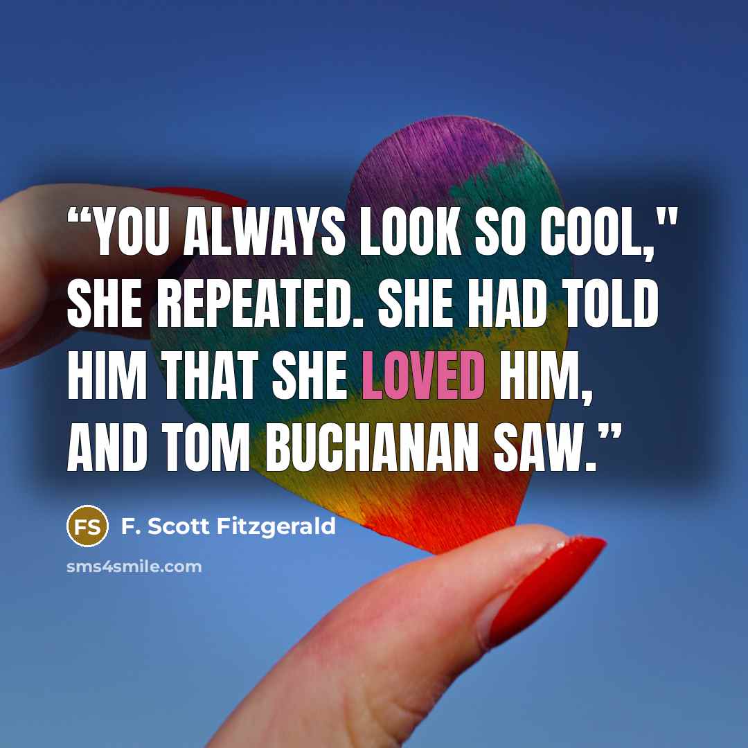 “You always look so cool," she repeated. She had told him that she loved him, and Tom Buchanan saw.” quote by F. Scott Fitzgerald