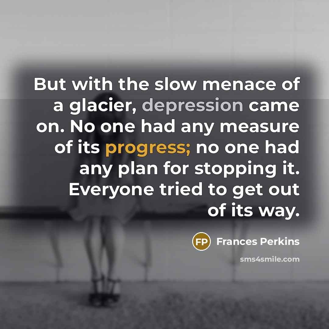 “But with the slow menace of a glacier, depression came on. No one had any measure of its progress; no one had any plan for stopping it. Everyone tried to get out of its way.” quote by Frances Perkins