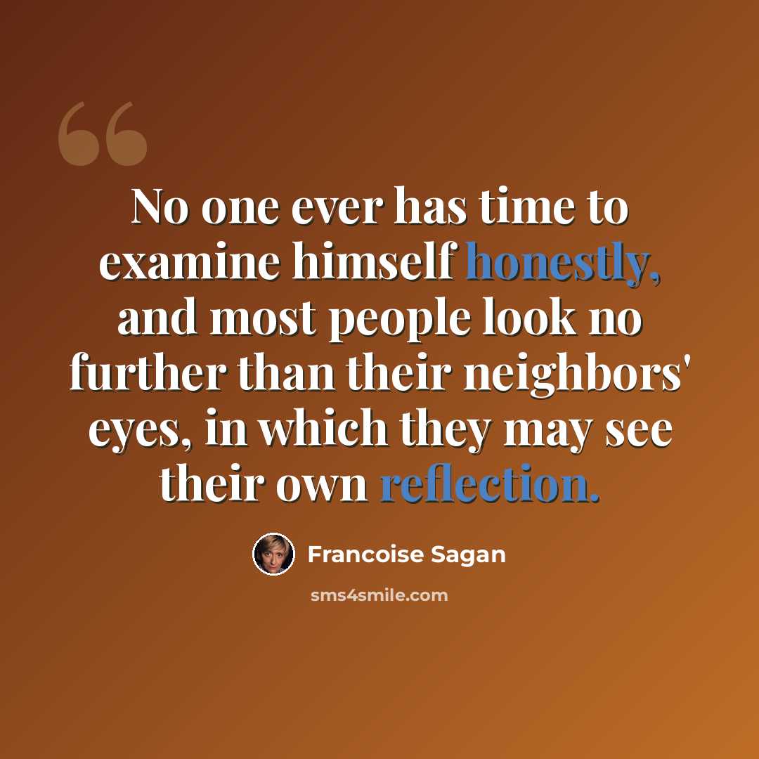“No one ever has time to examine himself honestly, and most people look no further than their neighbors' eyes, in which they may see their own reflection.” quote by Francoise Sagan