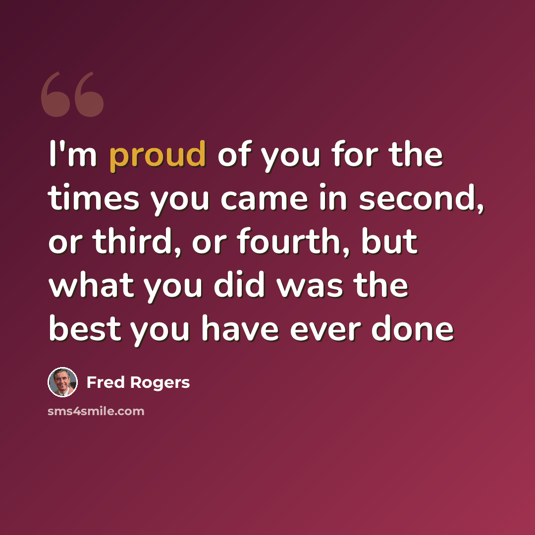 “I'm proud of you for the times you came in second, or third, or fourth, but what you did was the best you have ever done” quote by Fred Rogers