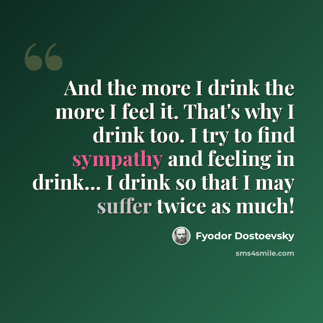 “And the more I drink the more I feel it. That's why I drink too. I try to find sympathy and feeling in drink… I drink so that I may suffer twice as much!” quote by Fyodor Dostoevsky