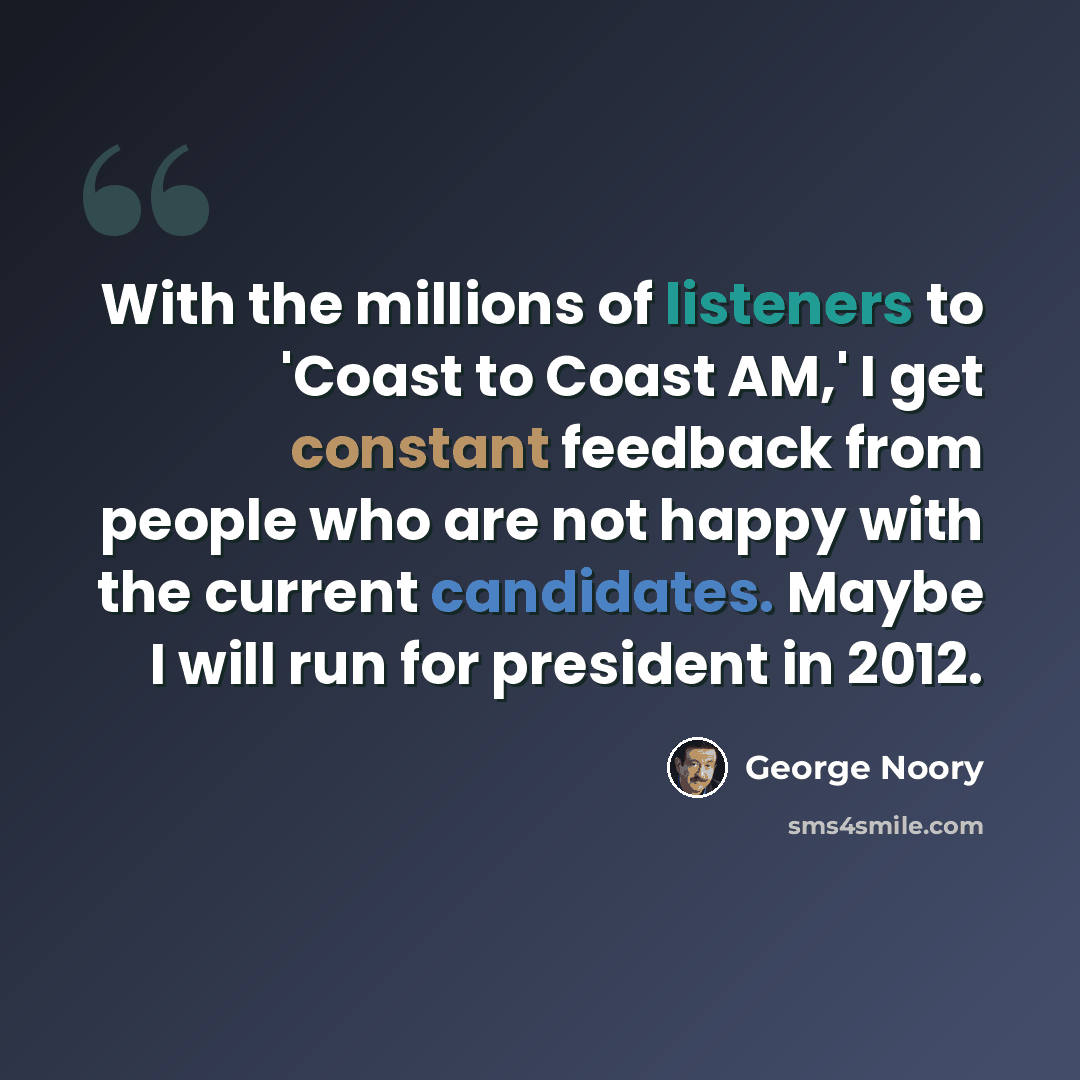 “With the millions of listeners to 'Coast to Coast AM,' I get constant feedback from people who are not happy with the current candidates. Maybe I will run for president in 2012.” quote by George Noory