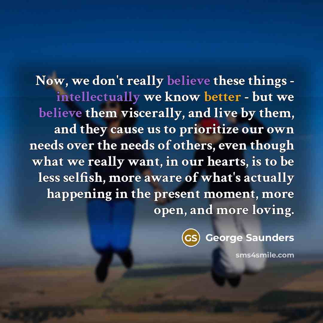 “Now, we don't really believe these things - intellectually we know better - but we believe them viscerally, and live by them, and they cause us to prioritize our own needs over the needs of others, even though what we really want, in our hearts, is to be less selfish, more aware of what's actually…” quote by George Saunders