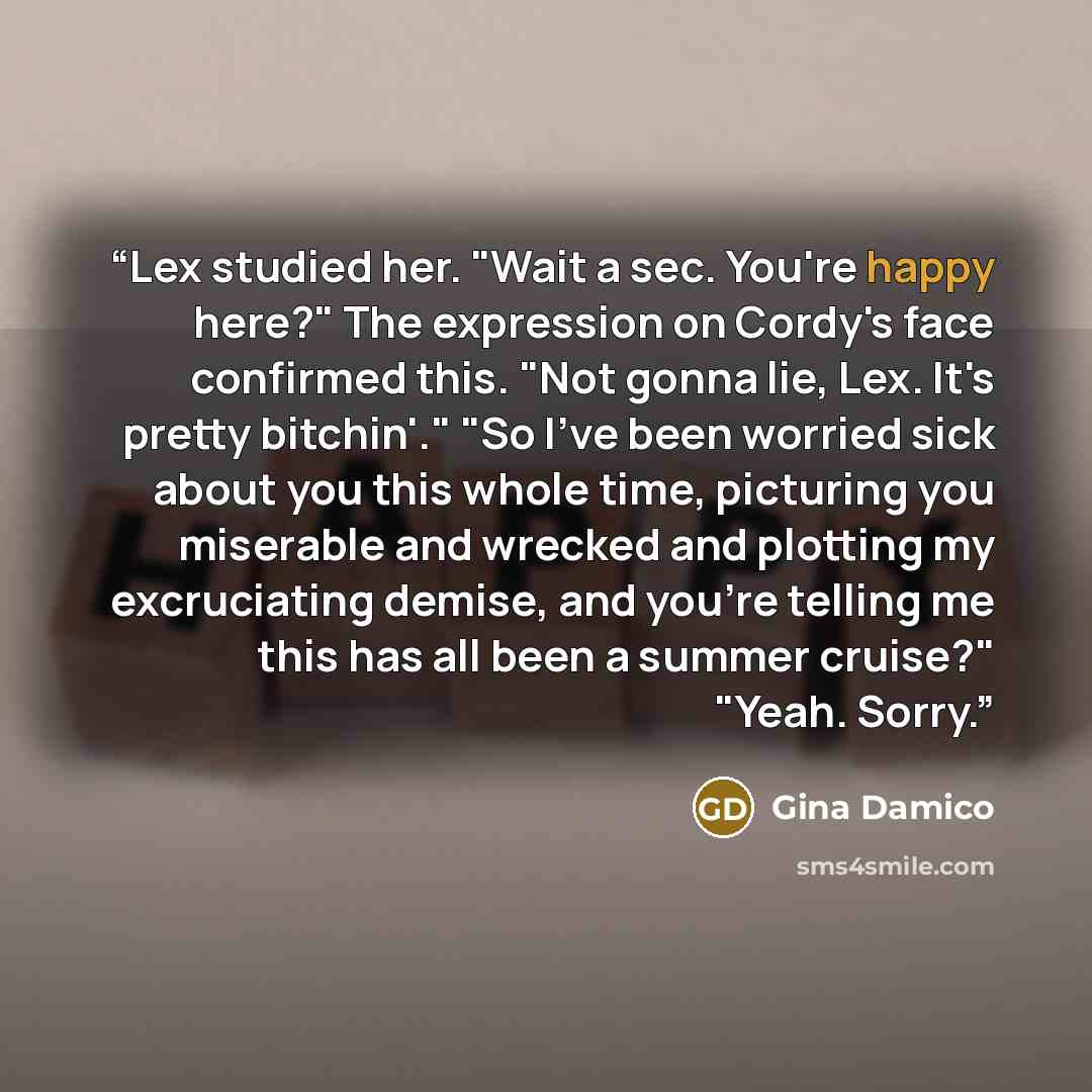 “Lex studied her. "Wait a sec. You're happy here?" The expression on Cordy's face confirmed this. "Not gonna lie, Lex. It's pretty bitchin'." "So I've been worried sick about you this whole time, picturing you miserable and wrecked and plotting my excruciating demise, and you're telling me this has…” quote by Gina Damico