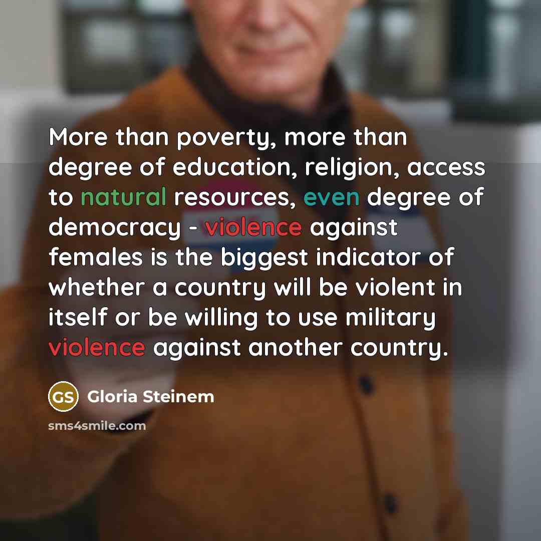 “More than poverty, more than degree of education, religion, access to natural resources, even degree of democracy - violence against females is the biggest indicator of whether a country will be violent in itself or be willing to use military violence against another country.” quote by Gloria Steinem