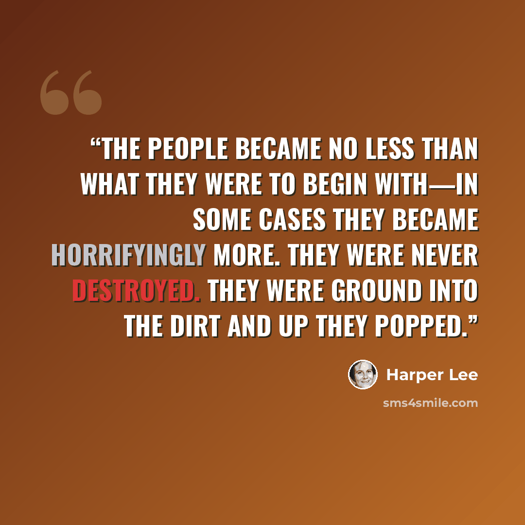 “The people became no less than what they were to begin with—in some cases they became horrifyingly more. They were never destroyed. They were ground into the dirt and up they popped.” quote by Harper Lee