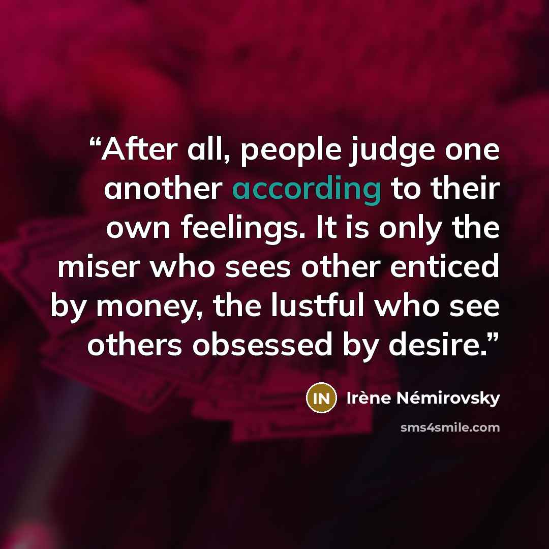 “After all, people judge one another according to their own feelings. It is only the miser who sees other enticed by money, the lustful who see others obsessed by desire.” quote by Irène Némirovsky