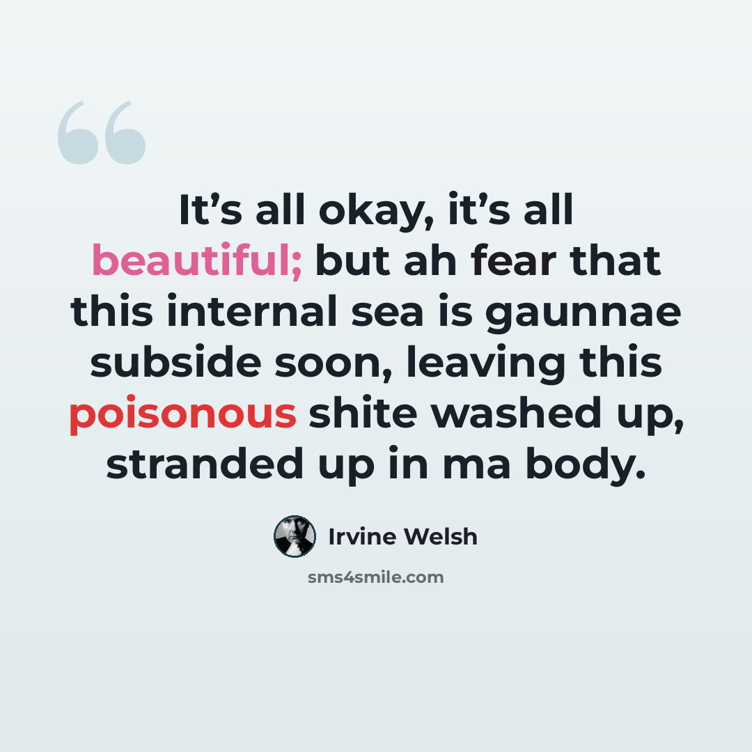 “It’s all okay, it’s all beautiful; but ah fear that this internal sea is gaunnae subside soon, leaving this poisonous shite washed up, stranded up in ma body.” quote by Irvine Welsh