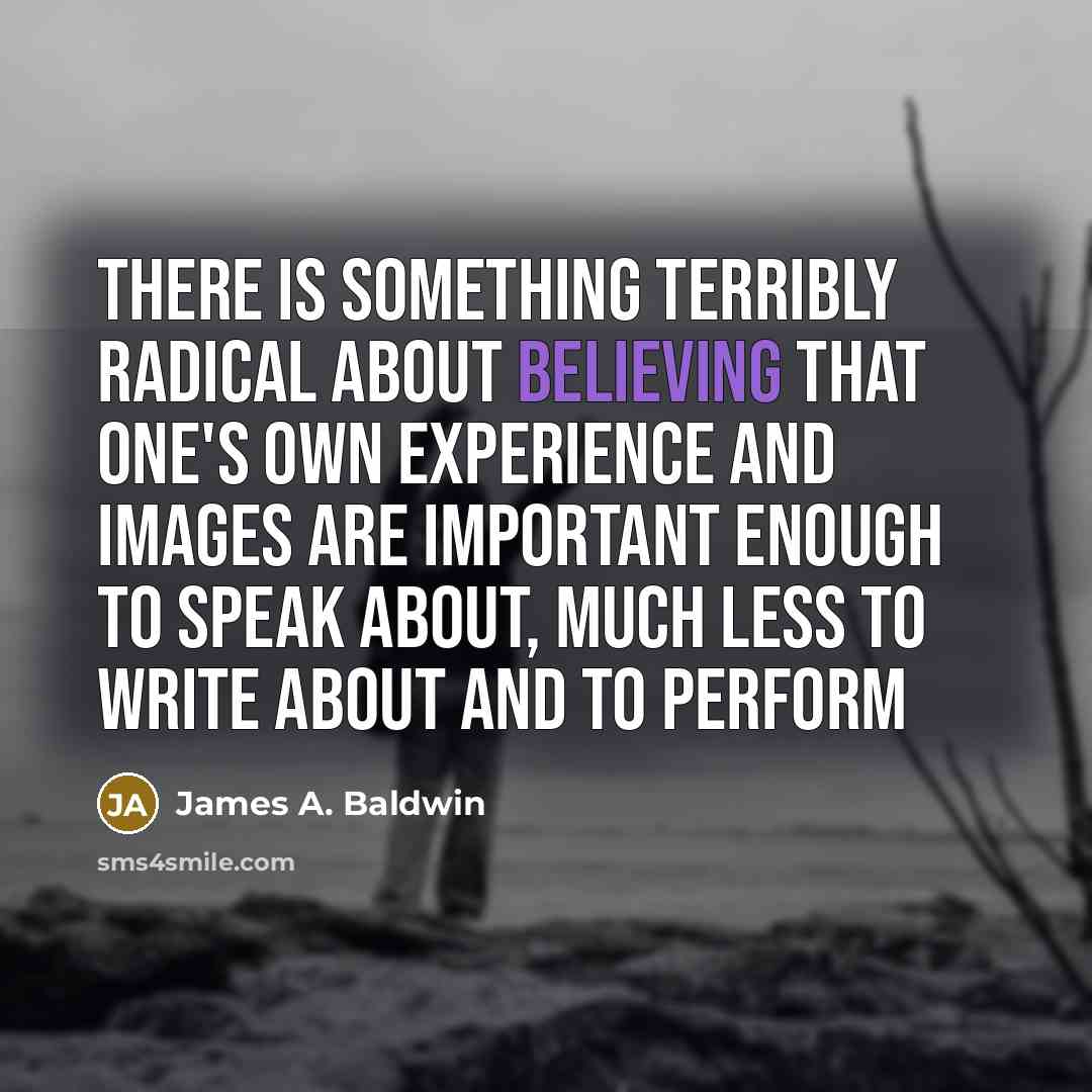 “There is something terribly radical about believing that one's own experience and images are important enough to speak about, much less to write about and to perform” quote by James A. Baldwin