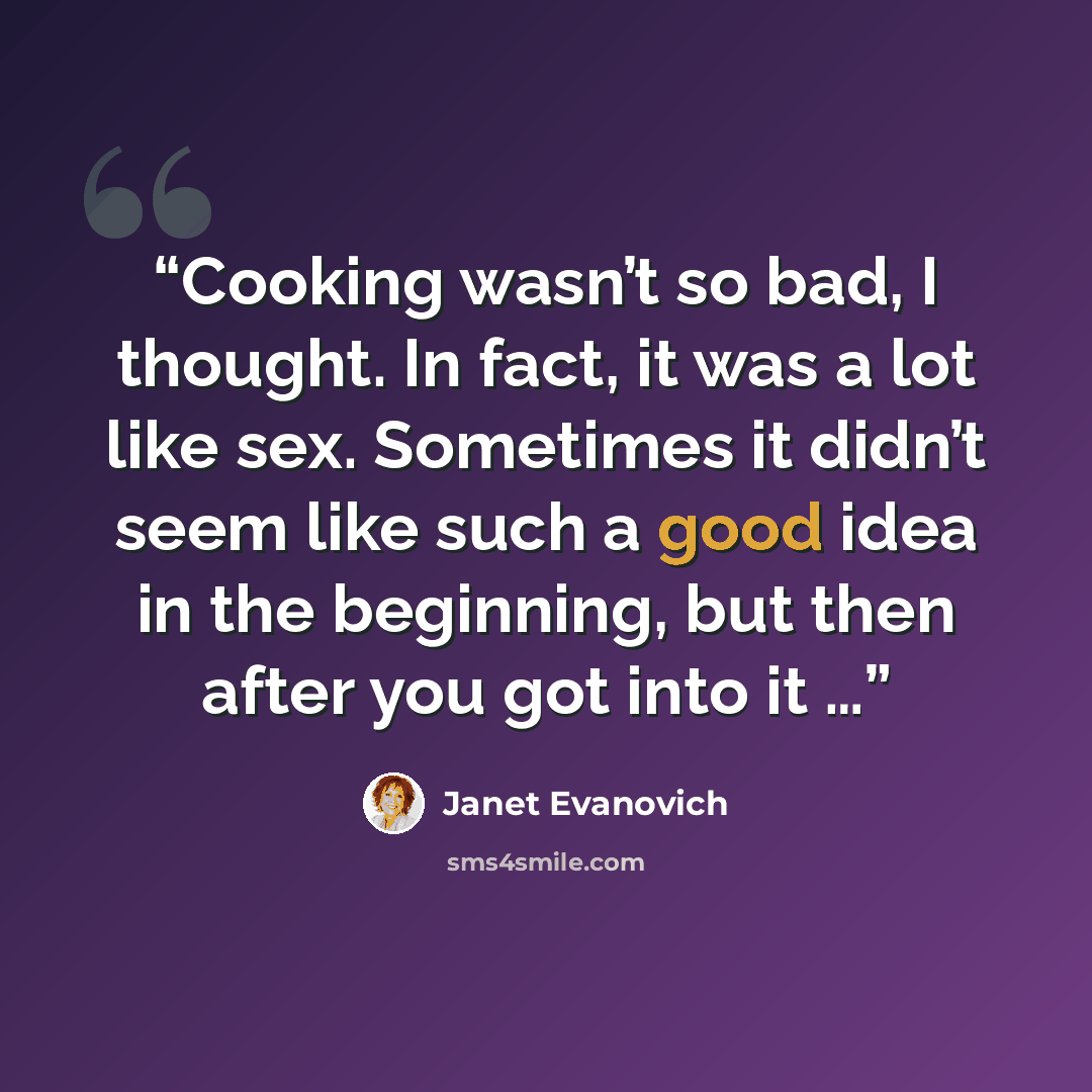 “Cooking wasn’t so bad, I thought. In fact, it was a lot like sex. Sometimes it didn’t seem like such a good idea in the beginning, but then after you got into it …” quote by Janet Evanovich