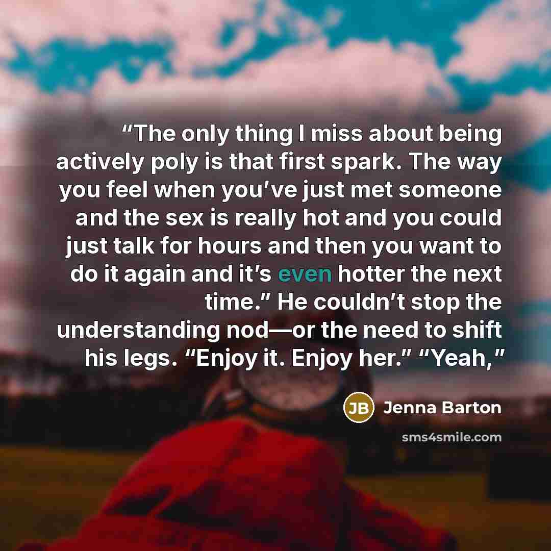“The only thing I miss about being actively poly is that first spark. The way you feel when you’ve just met someone and the sex is really hot and you could just talk for hours and then you want to do it again and it’s even hotter the next time.” He couldn’t stop the understanding nod—or the need to…” quote by Jenna Barton