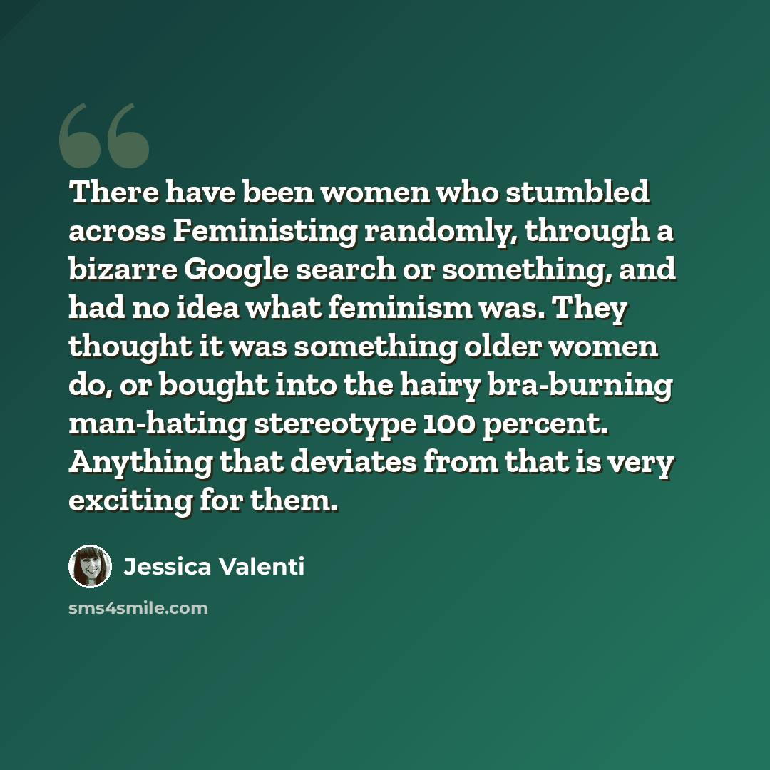 “There have been women who stumbled across Feministing randomly, through a bizarre Google search or something, and had no idea what feminism was. They thought it was something older women do, or bought into the hairy bra-burning man-hating stereotype 100 percent. Anything that deviates from that is…” quote by Jessica Valenti