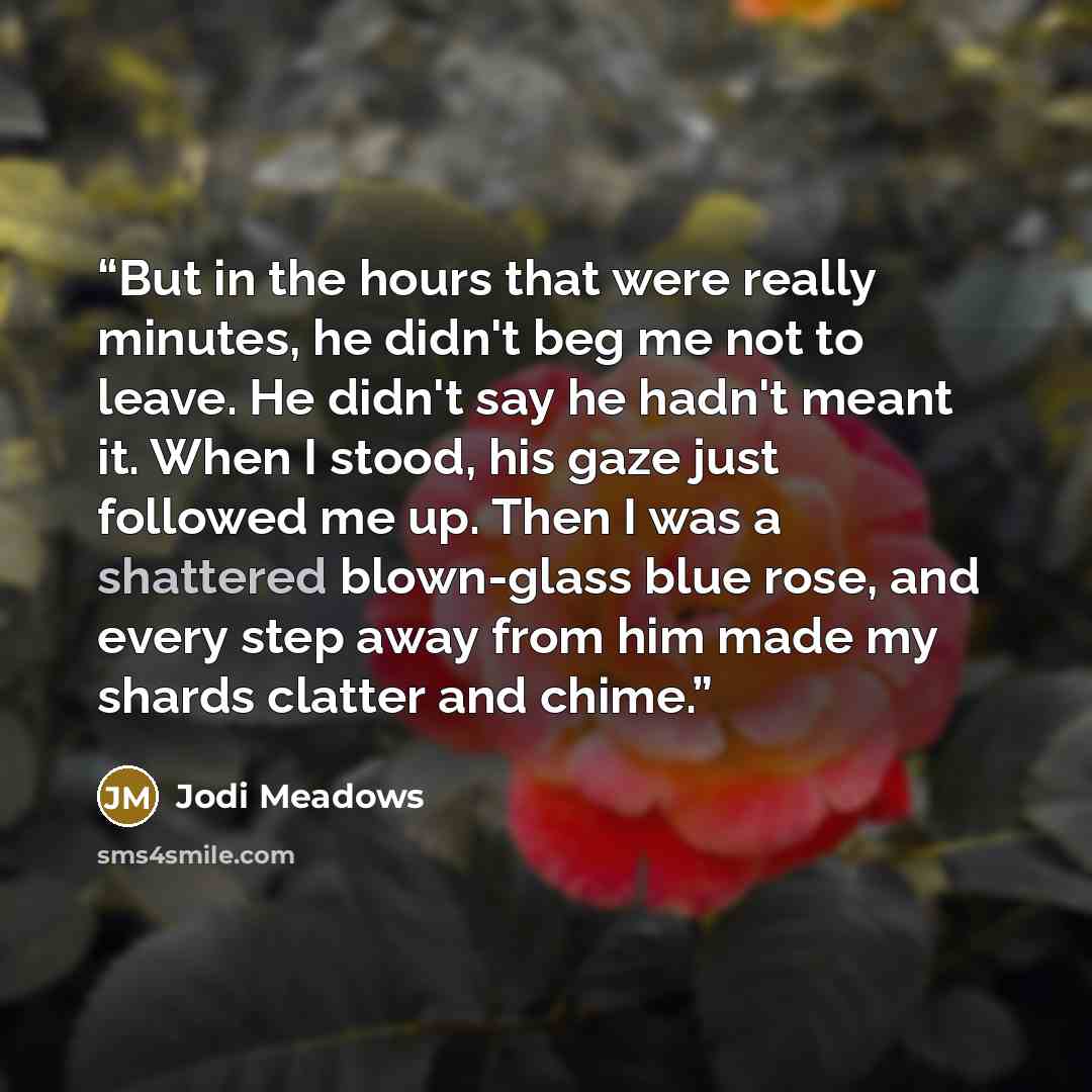 “But in the hours that were really minutes, he didn't beg me not to leave. He didn't say he hadn't meant it. When I stood, his gaze just followed me up. Then I was a shattered blown-glass blue rose, and every step away from him made my shards clatter and chime.” quote by Jodi Meadows