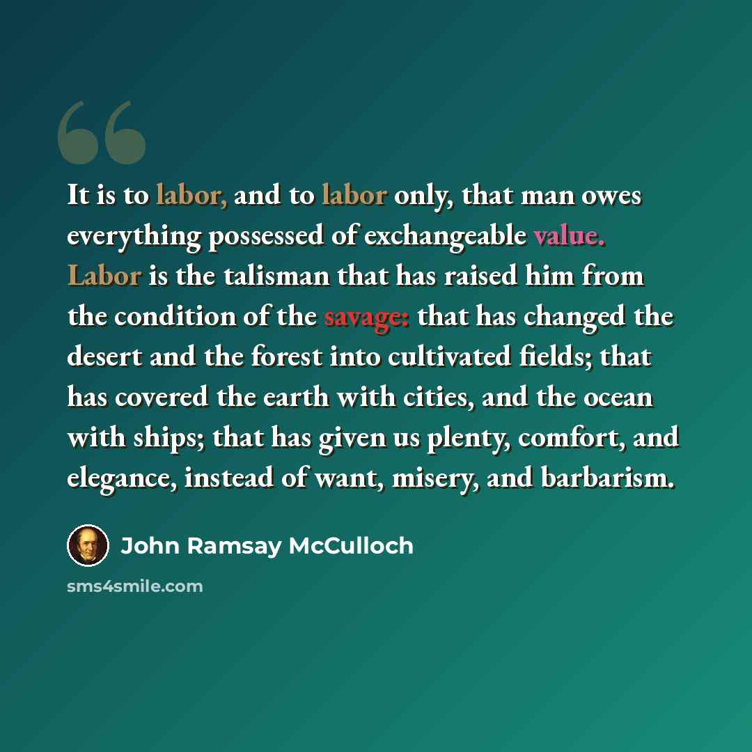 “It is to labor, and to labor only, that man owes everything possessed of exchangeable value. Labor is the talisman that has raised him from the condition of the savage: that has changed the desert and the forest into cultivated fields; that has covered the earth with cities, and the ocean with…” quote by John Ramsay McCulloch