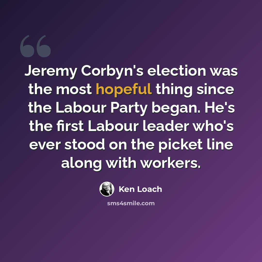 “Jeremy Corbyn's election was the most hopeful thing since the Labour Party began. He's the first Labour leader who's ever stood on the picket line along with workers.” quote by Ken Loach