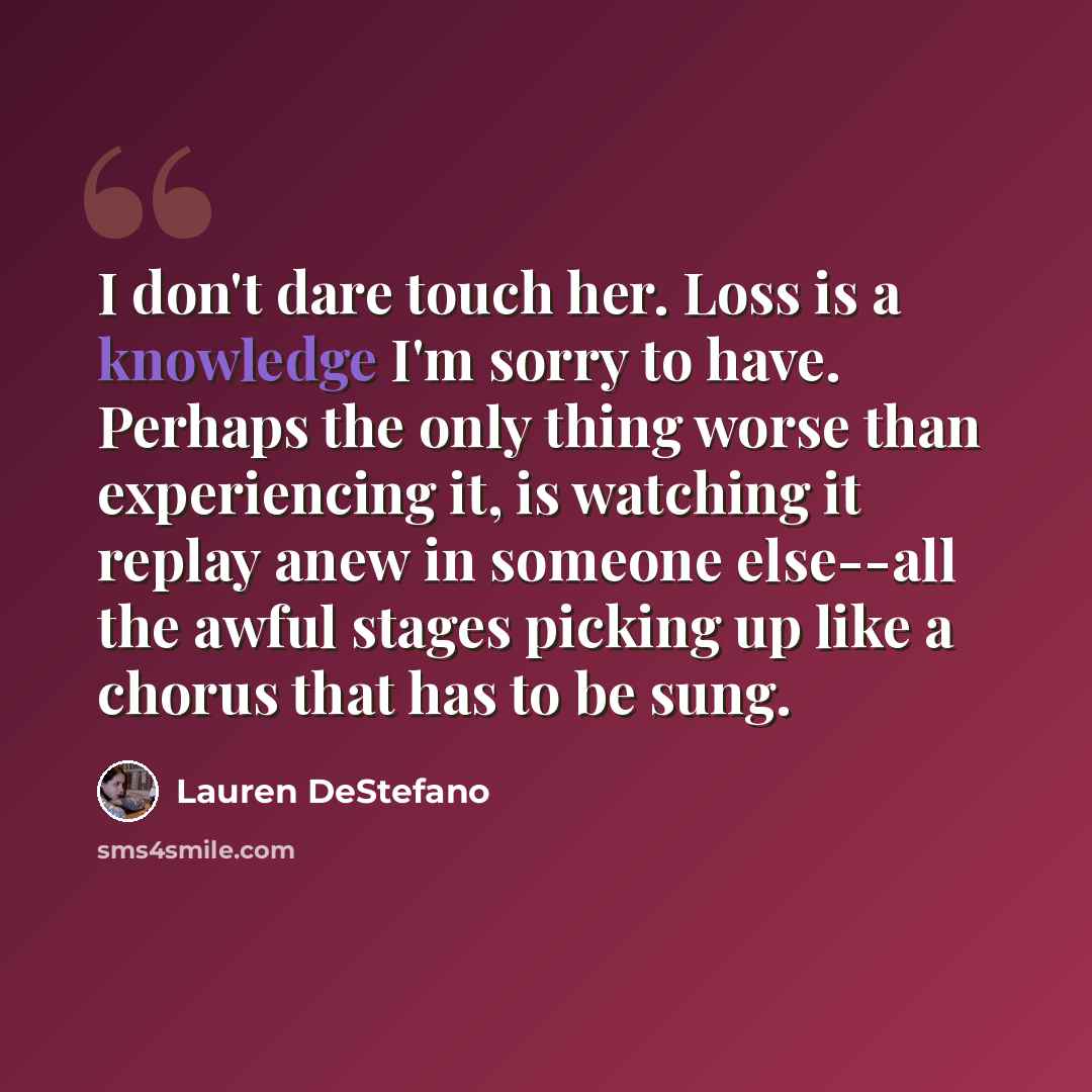 “I don't dare touch her. Loss is a knowledge I'm sorry to have. Perhaps the only thing worse than experiencing it, is watching it replay anew in someone else--all the awful stages picking up like a chorus that has to be sung.” quote by Lauren DeStefano