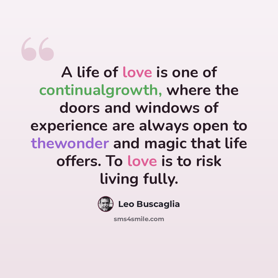 “A life of love is one of continualgrowth, where the doors and windows of experience are always open to thewonder and magic that life offers. To love is to risk living fully.” quote by Leo Buscaglia