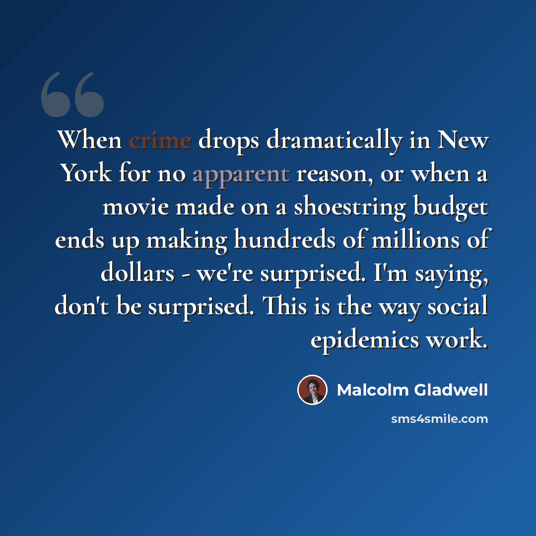 “When crime drops dramatically in New York for no apparent reason, or when a movie made on a shoestring budget ends up making hundreds of millions of dollars - we're surprised. I'm saying, don't be surprised. This is the way social epidemics work.” quote by Malcolm Gladwell