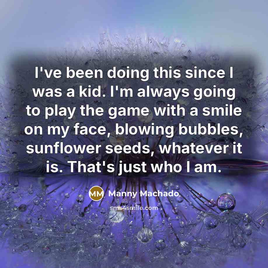 “I've been doing this since I was a kid. I'm always going to play the game with a smile on my face, blowing bubbles, sunflower seeds, whatever it is. That's just who I am.” quote by Manny Machado
