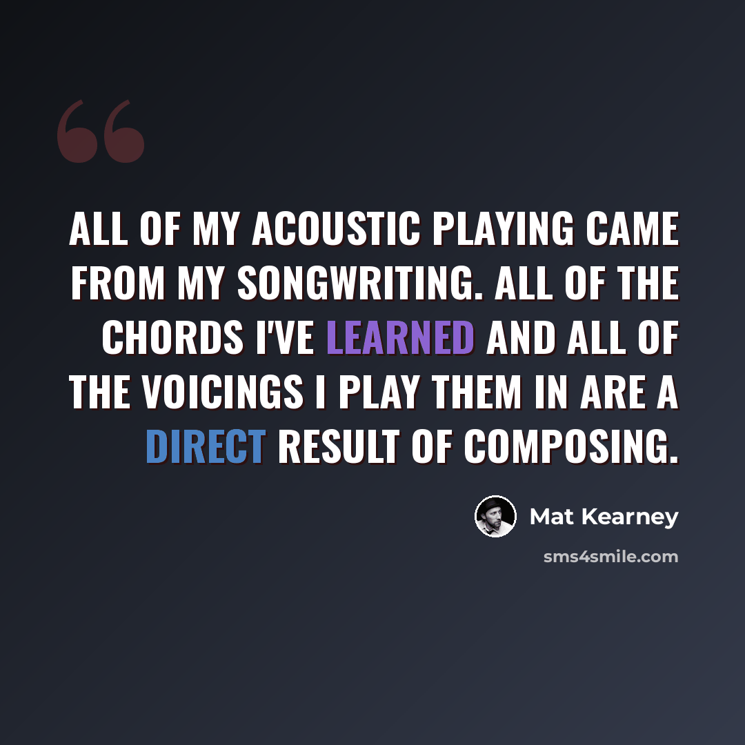 “All of my acoustic playing came from my songwriting. All of the chords I've learned and all of the voicings I play them in are a direct result of composing.” quote by Mat Kearney