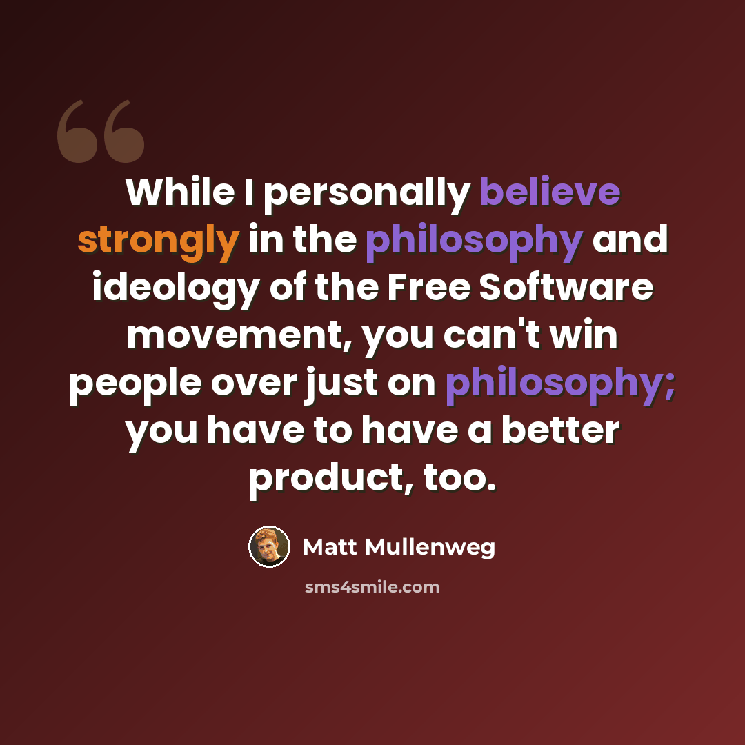 “While I personally believe strongly in the philosophy and ideology of the Free Software movement, you can't win people over just on philosophy; you have to have a better product, too.” quote by Matt Mullenweg