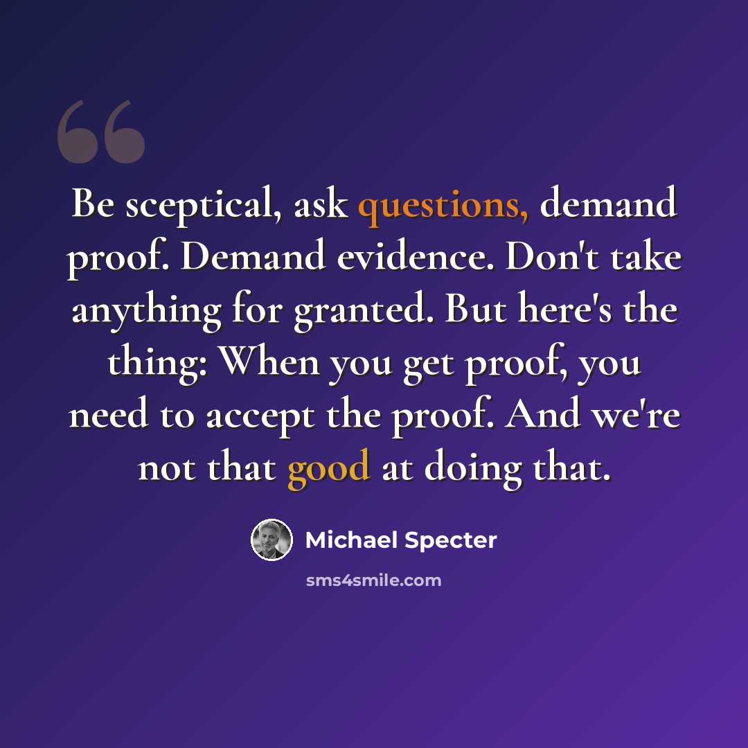 “Be sceptical, ask questions, demand proof. Demand evidence. Don't take anything for granted. But here's the thing: When you get proof, you need to accept the proof. And we're not that good at doing that.” quote by Michael Specter
