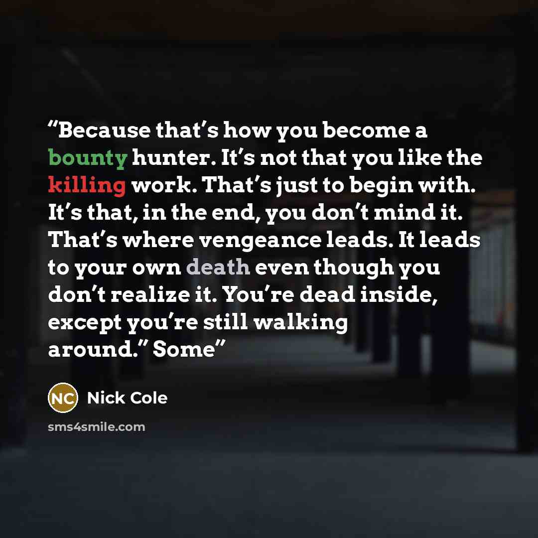 “Because that’s how you become a bounty hunter. It’s not that you like the killing work. That’s just to begin with. It’s that, in the end, you don’t mind it. That’s where vengeance leads. It leads to your own death even though you don’t realize it. You’re dead inside, except you’re still walking…” quote by Nick Cole
