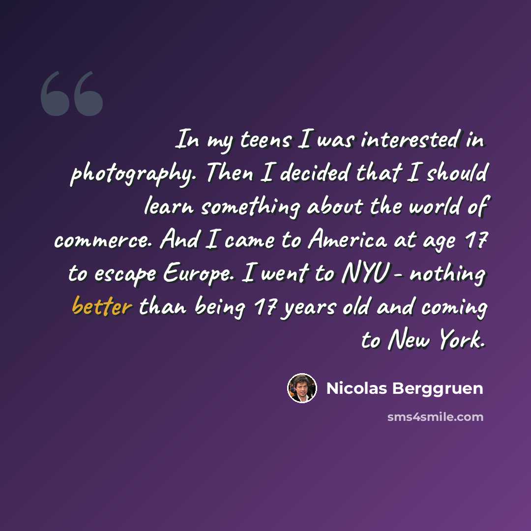 “In my teens I was interested in photography. Then I decided that I should learn something about the world of commerce. And I came to America at age 17 to escape Europe. I went to NYU - nothing better than being 17 years old and coming to New York.” quote by Nicolas Berggruen
