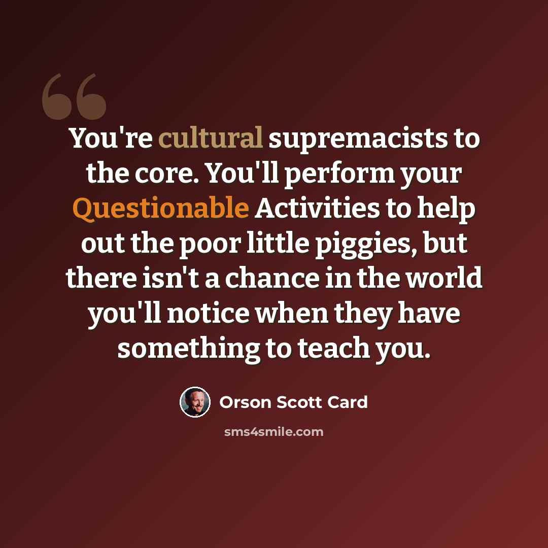 “You're cultural supremacists to the core. You'll perform your Questionable Activities to help out the poor little piggies, but there isn't a chance in the world you'll notice when they have something to teach you.” quote by Orson Scott Card