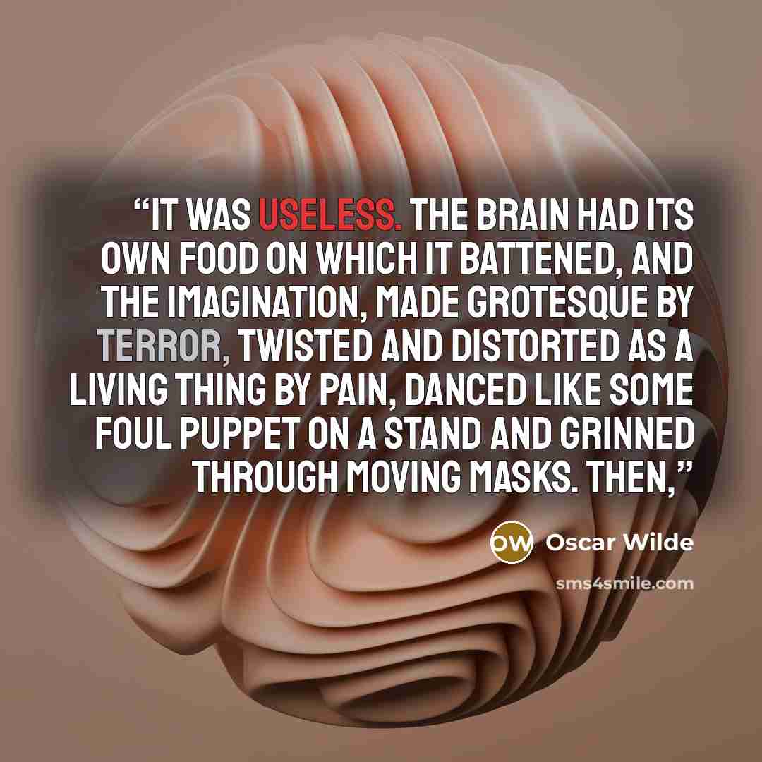 “It was useless. The brain had its own food on which it battened, and the imagination, made grotesque by terror, twisted and distorted as a living thing by pain, danced like some foul puppet on a stand and grinned through moving masks. Then,” quote by Oscar Wilde