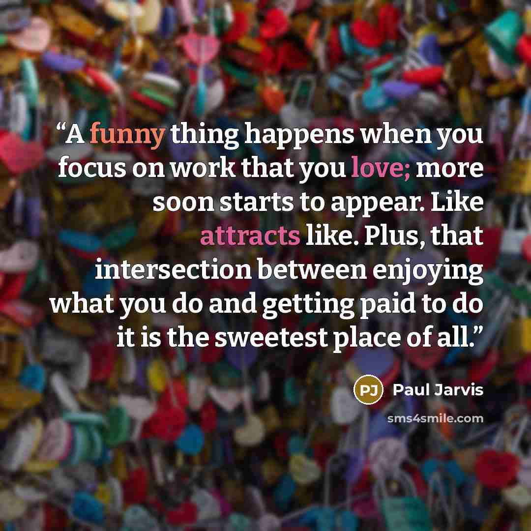 “A funny thing happens when you focus on work that you love; more soon starts to appear. Like attracts like. Plus, that intersection between enjoying what you do and getting paid to do it is the sweetest place of all.” quote by Paul Jarvis