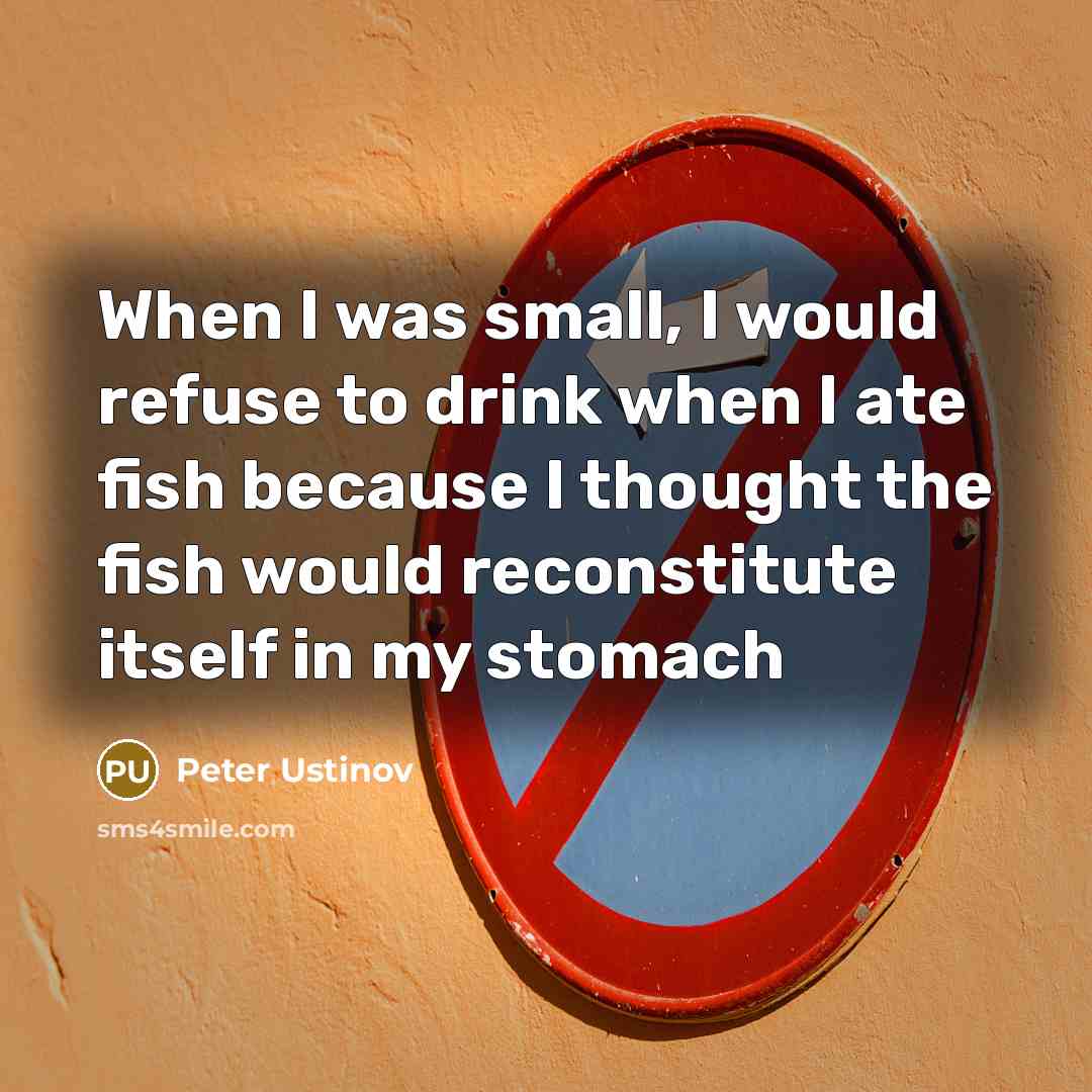 “When I was small, I would refuse to drink when I ate fish because I thought the fish would reconstitute itself in my stomach” quote by Peter Ustinov