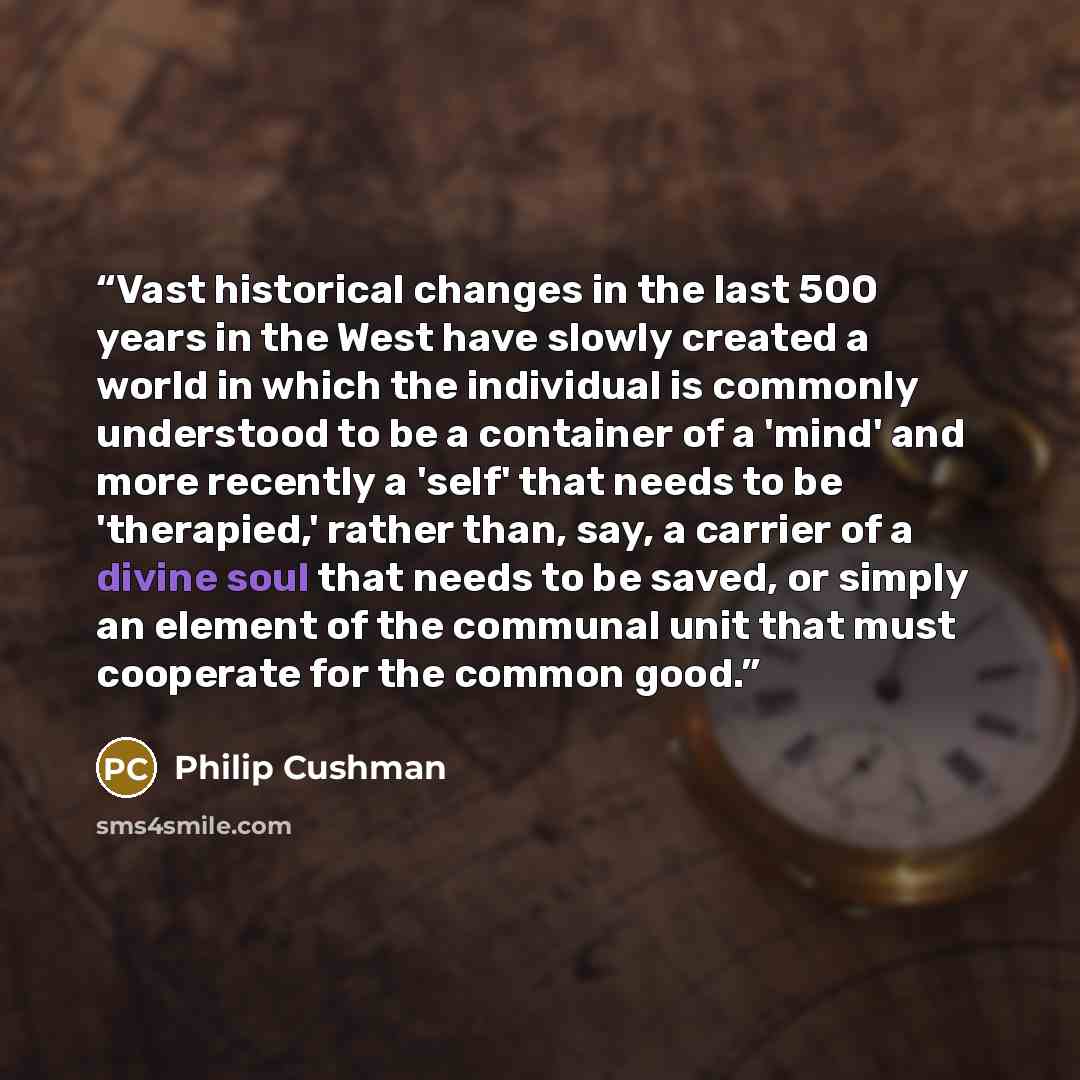 “Vast historical changes in the last 500 years in the West have slowly created a world in which the individual is commonly understood to be a container of a 'mind' and more recently a 'self' that needs to be 'therapied,' rather than, say, a carrier of a divine soul that needs to be saved, or simply…” quote by Philip Cushman