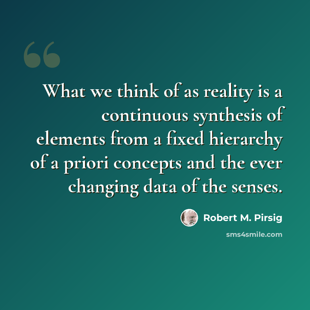 “What we think of as reality is a continuous synthesis of elements from a fixed hierarchy of a priori concepts and the ever changing data of the senses.” quote by Robert M. Pirsig