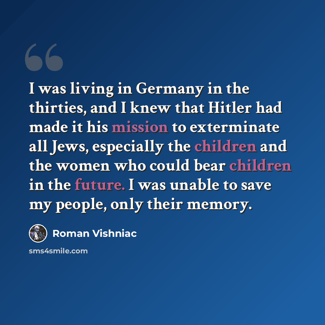 “I was living in Germany in the thirties, and I knew that Hitler had made it his mission to exterminate all Jews, especially the children and the women who could bear children in the future. I was unable to save my people, only their memory.” quote by Roman Vishniac
