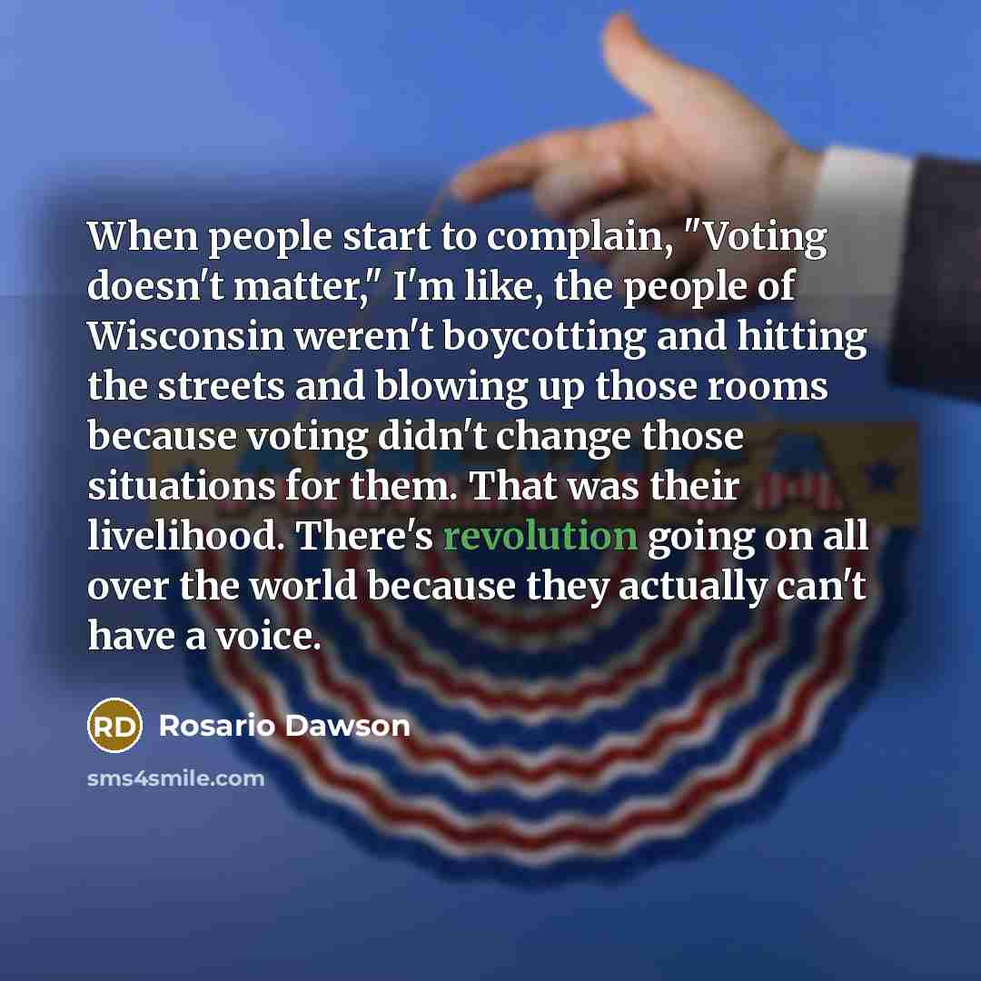 “When people start to complain, "Voting doesn't matter," I'm like, the people of Wisconsin weren't boycotting and hitting the streets and blowing up those rooms because voting didn't change those situations for them. That was their livelihood. There's revolution going on all over the world because…” quote by Rosario Dawson