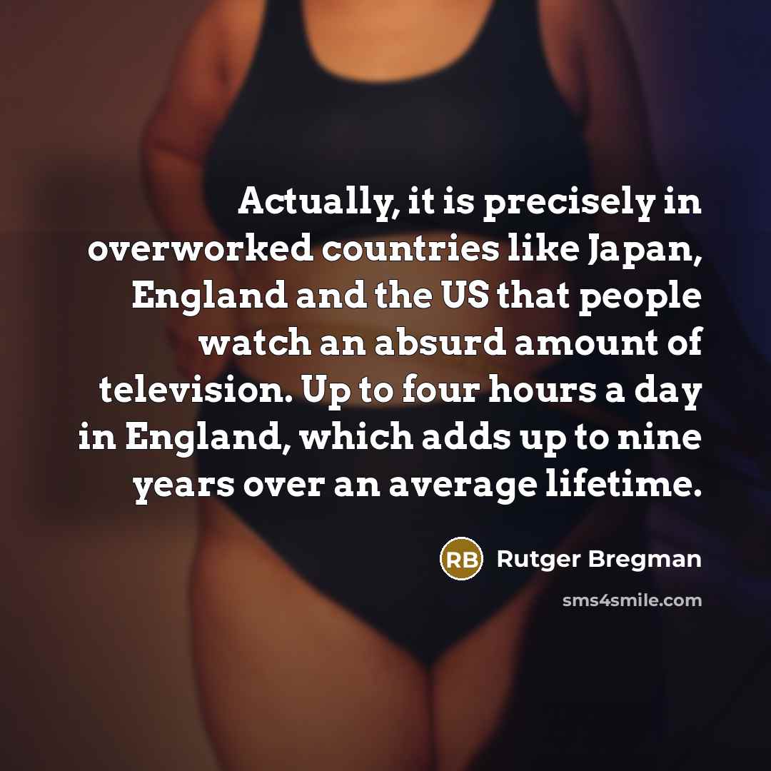 “Actually, it is precisely in overworked countries like Japan, England and the US that people watch an absurd amount of television. Up to four hours a day in England, which adds up to nine years over an average lifetime.” quote by Rutger Bregman
